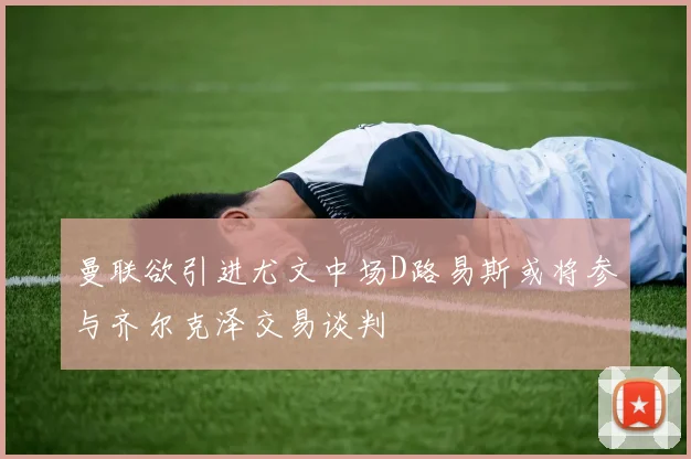 曼联欲引进尤文中场D路易斯或将参与齐尔克泽交易谈判