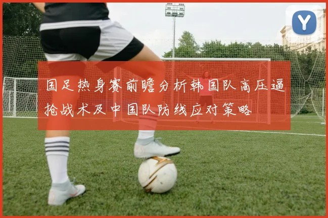 国足热身赛前瞻分析韩国队高压逼抢战术及中国队防线应对策略