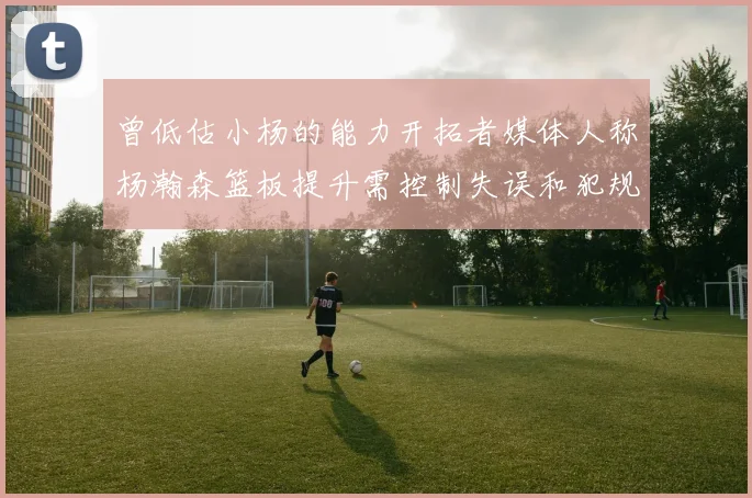 曾低估小杨的能力开拓者媒体人称杨瀚森篮板提升需控制失误和犯规