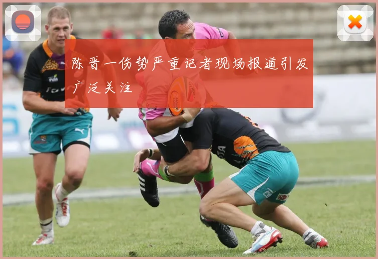 陈晋一伤势严重记者现场报道引发广泛关注