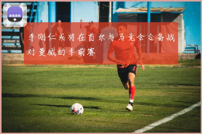 李刚仁或将在首尔与马竞会合备战对曼城的季前赛