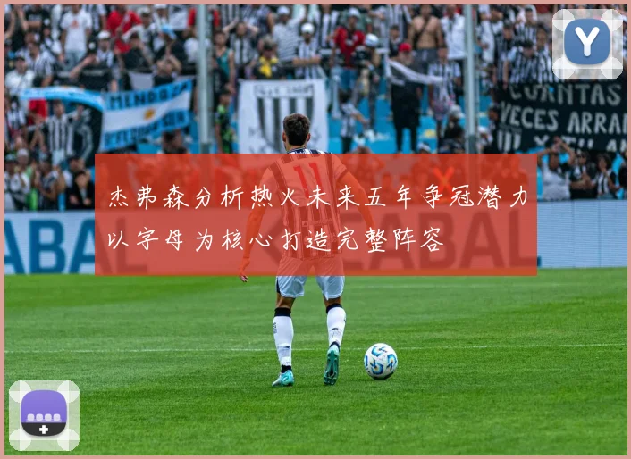 杰弗森分析热火未来五年争冠潜力以字母为核心打造完整阵容