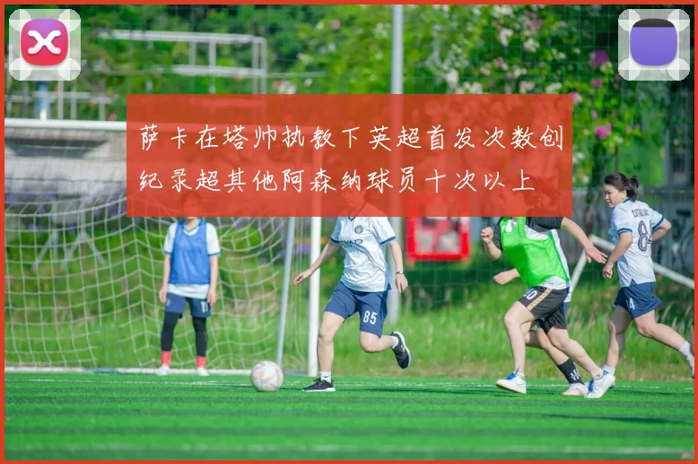 萨卡在塔帅执教下英超首发次数创纪录超其他阿森纳球员十次以上