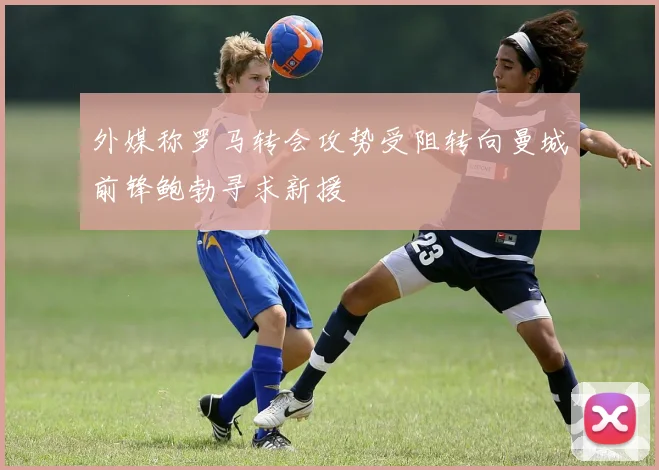 外媒称罗马转会攻势受阻转向曼城前锋鲍勃寻求新援